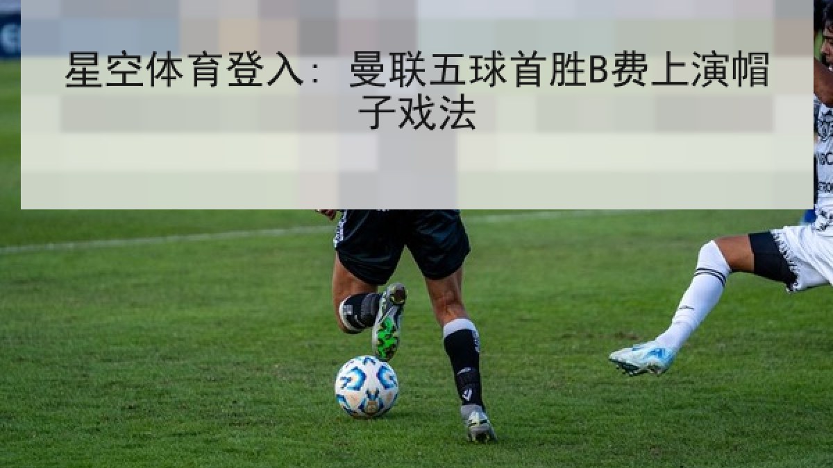 星空体育登入: 曼联五球首胜B费上演帽子戏法